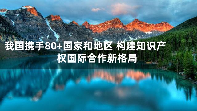 我国携手80+国家和地区 构建知识产权国际合作新格局