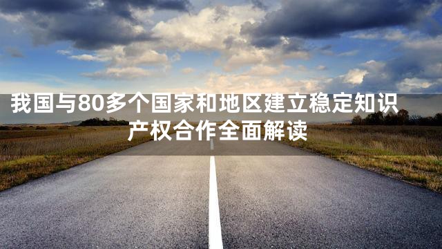 我国与80多个国家和地区建立稳定知识产权合作全面解读