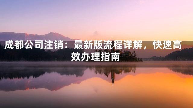 成都公司注销：最新版流程详解，快速高效办理指南