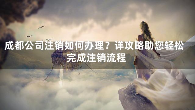 成都公司注销如何办理？详攻略助您轻松完成注销流程
