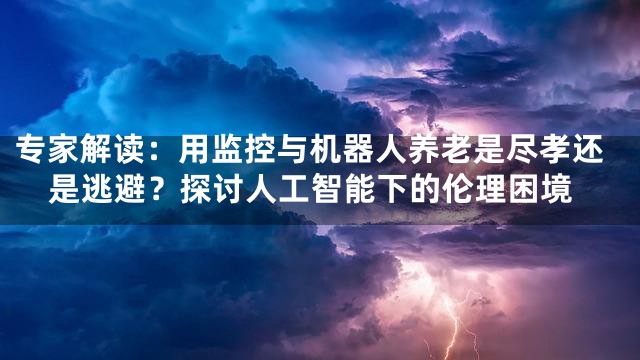 专家解读：用监控与机器人养老是尽孝还是逃避？探讨人工智能下的伦理困境