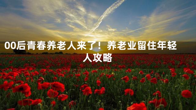 00后青春养老人来了！养老业留住年轻人攻略