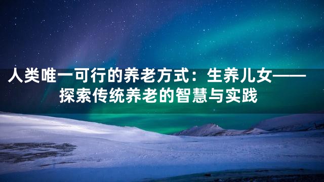 人类唯一可行的养老方式：生养儿女——探索传统养老的智慧与实践