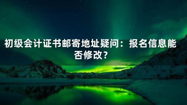 初级会计证书邮寄地址疑问：报名信息能否修改？