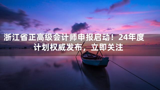 浙江省正高级会计师申报启动！24年度计划权威发布，立即关注