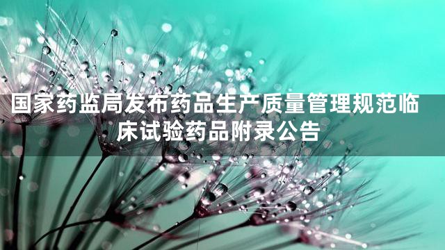 国家药监局发布药品生产质量管理规范临床试验药品附录公告