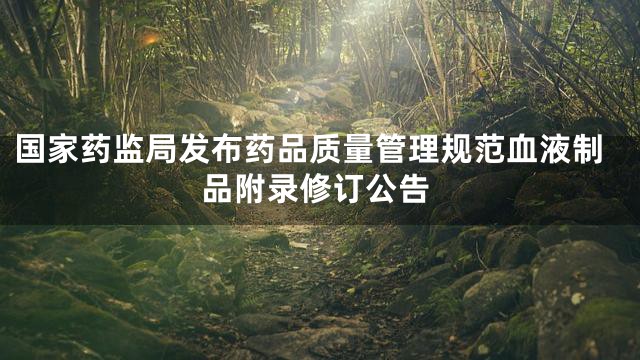 国家药监局发布药品质量管理规范血液制品附录修订公告