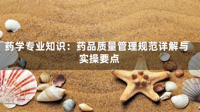药学专业知识：药品质量管理规范详解与实操要点
