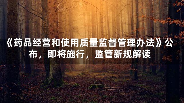 《药品经营和使用质量监督管理办法》公布，即将施行，监管新规解读
