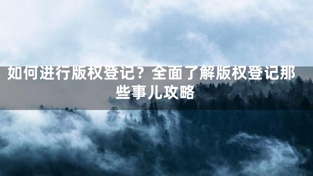 如何进行版权登记？全面了解版权登记那些事儿攻略