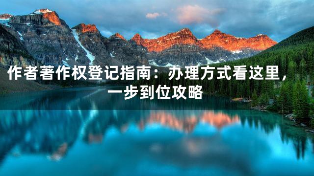 作者著作权登记指南：办理方式看这里，一步到位攻略