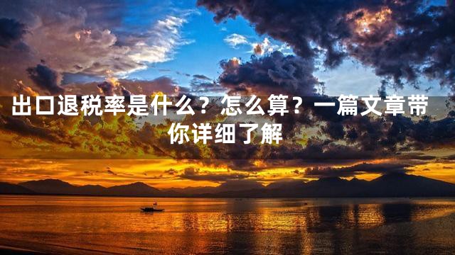 出口退税率是什么？怎么算？一篇文章带你详细了解
