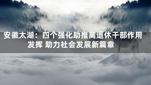 安徽太湖：四个强化助推离退休干部作用发挥 助力社会发展新篇章