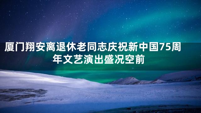 厦门翔安离退休老同志庆祝新中国75周年文艺演出盛况空前