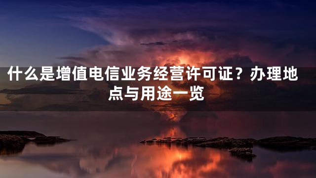 什么是增值电信业务经营许可证？办理地点与用途一览