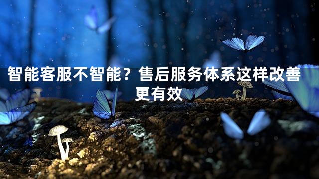 智能客服不智能？售后服务体系这样改善更有效