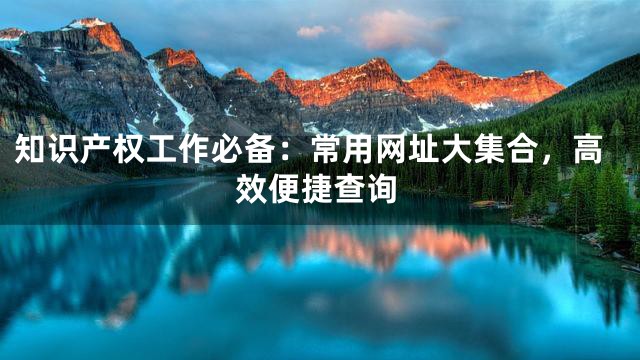 知识产权工作必备：常用网址大集合，高效便捷查询