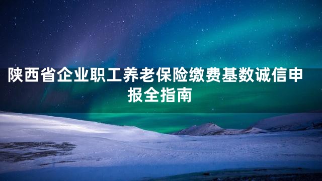 陕西省企业职工养老保险缴费基数诚信申报全指南