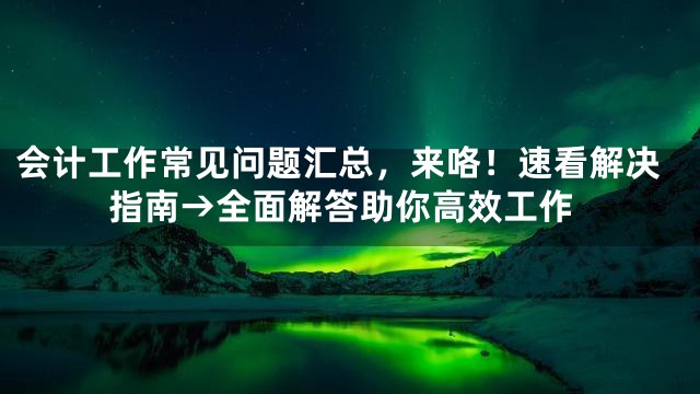 会计工作常见问题汇总，来咯！速看解决指南→全面解答助你高效工作