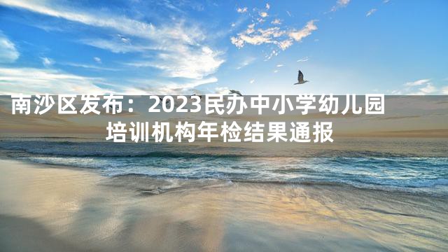 南沙区发布：2023民办中小学幼儿园培训机构年检结果通报