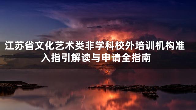 江苏省文化艺术类非学科校外培训机构准入指引解读与申请全指南
