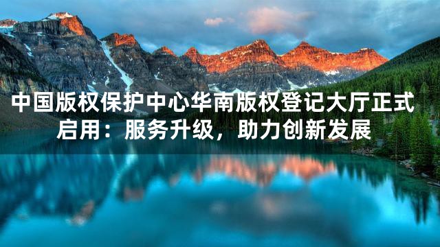 中国版权保护中心华南版权登记大厅正式启用：服务升级，助力创新发展