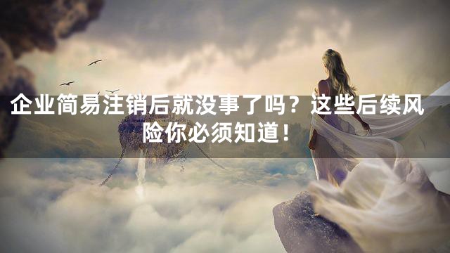 企业简易注销后就没事了吗？这些后续风险你必须知道！