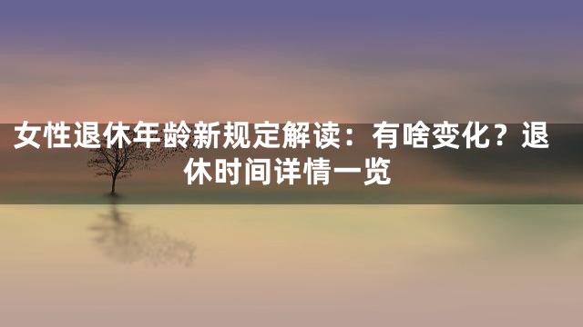 女性退休年龄新规定解读：有啥变化？退休时间详情一览