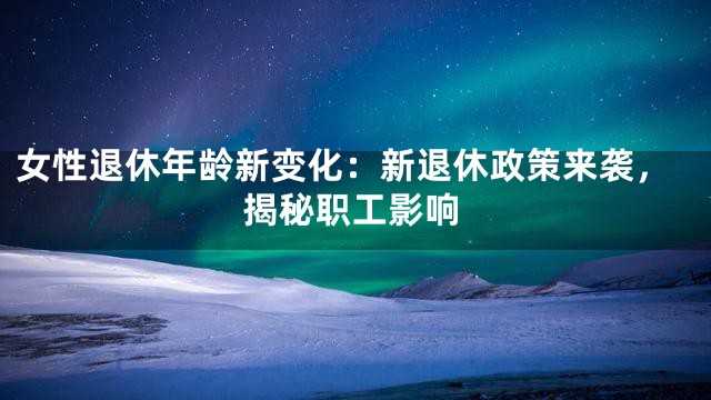 女性退休年龄新变化：新退休政策来袭，揭秘职工影响