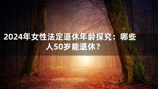 2024年女性法定退休年龄探究：哪些人50岁能退休？
