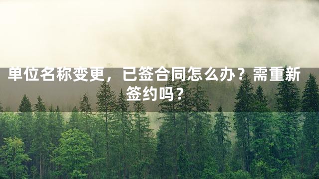 单位名称变更，已签合同怎么办？需重新签约吗？