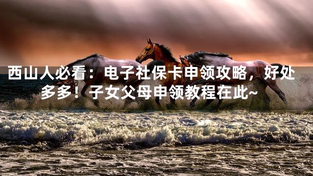 西山人必看：电子社保卡申领攻略，好处多多！子女父母申领教程在此~