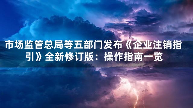 市场监管总局等五部门发布《企业注销指引》全新修订版：操作指南一览