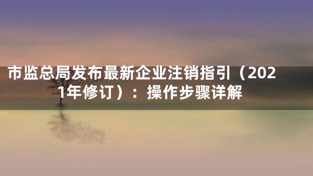 市监总局发布最新企业注销指引（2021年修订）：操作步骤详解