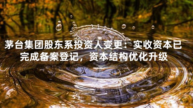 茅台集团股东系投资人变更：实收资本已完成备案登记，资本结构优化升级
