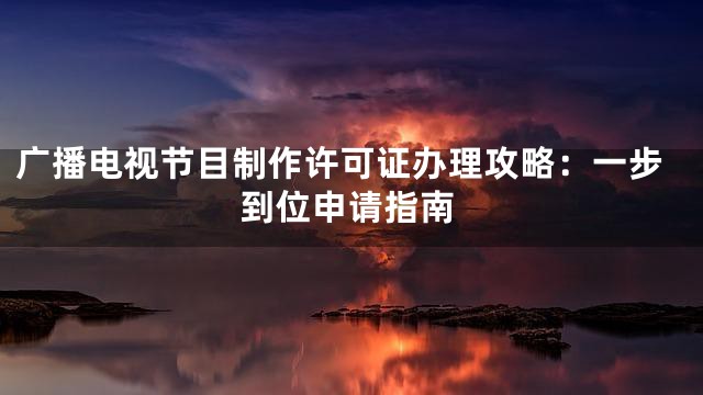 广播电视节目制作许可证办理攻略：一步到位申请指南