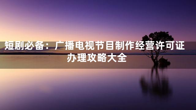 短剧必备：广播电视节目制作经营许可证办理攻略大全