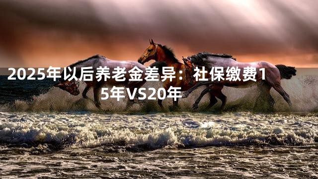2025年以后养老金差异：社保缴费15年VS20年