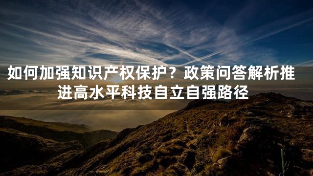如何加强知识产权保护？政策问答解析推进高水平科技自立自强路径