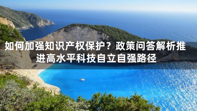 如何加强知识产权保护？政策问答解析推进高水平科技自立自强路径