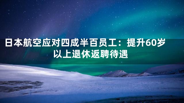 日本航空应对四成半百员工：提升60岁以上退休返聘待遇