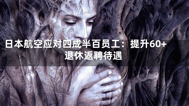 日本航空应对四成半百员工：提升60+退休返聘待遇