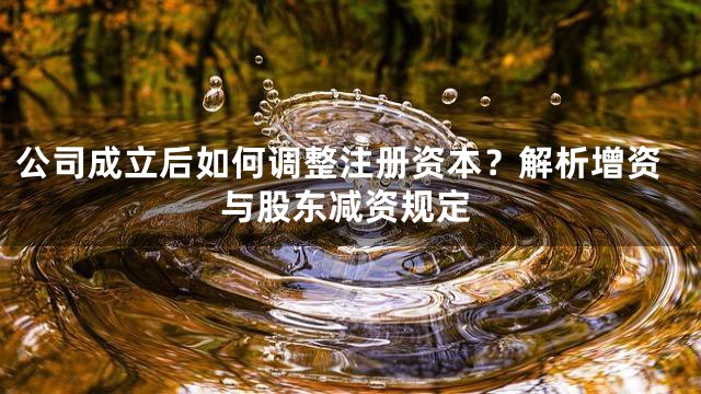 公司成立后如何调整注册资本？解析增资与股东减资规定