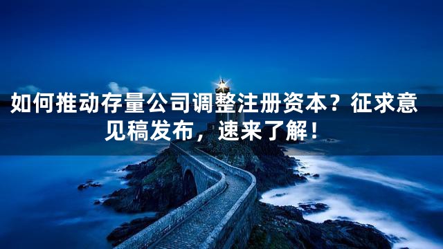 如何推动存量公司调整注册资本？征求意见稿发布，速来了解！