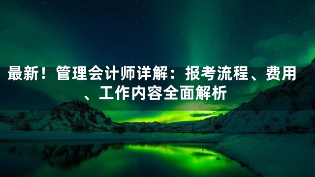 最新！管理会计师详解：报考流程、费用、工作内容全面解析
