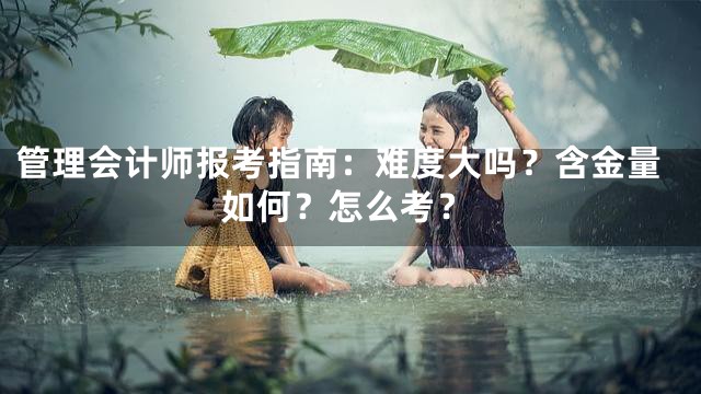 管理会计师报考指南：难度大吗？含金量如何？怎么考？