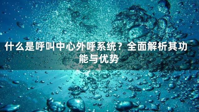 什么是呼叫中心外呼系统？全面解析其功能与优势