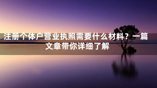 注册个体户营业执照需要什么材料？一篇文章带你详细了解