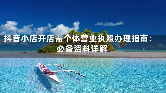 抖音小店开店需个体营业执照办理指南：必备资料详解