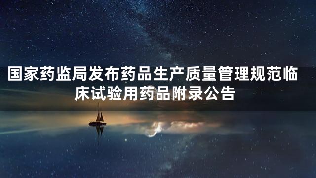 国家药监局发布药品生产质量管理规范临床试验用药品附录公告